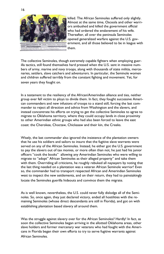 g ilec. The Afican Seminoles suffered only lght. Almost a the same time, Osceola and other warri- ors ambushed and kiled the government offcal who had ordered the enslavement of his wie. Thereater,all over the peninsula Seminoles opened generalized warfare against the . gov- — crnment, and allthose believed to be in league with e e “The collectve Seminoles, though extremely capable fighters when employing guer- il actis, il found themselves hard pressed when the US. sent in massive num- bers of army, marine and navy troops,along with thousands of state milia, merce- narie, secters, save catchers and adventurers.In particular,the Seminole women and children suffered terriby rom the constant ihtng and movement. Yet, for seven years they fought on, ’3 testament to the resliency of the Afrcan/Amerindian allance and tes neicher §roup ever ol viim to ploys to divide them. In fact, they fought successive Ameri- can commanders and new infusions of troops to 2 scand s, forcing che last com- mander to reject all direction and advice from Washington and the siavers, and instead concentrate his efforts on trying to ge the callecive Seminols to sgree to migrate to Oklshoms territory, where they could occupy lands in close proximity o other Amerindian echnic groups wh had alzo been forced to leave the east coast: the Cherokee, Chocaw, Chickasaw and ther kin, the Crecbs ‘Wisely, the last commander slso ignored the insistence of the plantation oviners ehat he use his soldiers and sailors to insure tht the fugtive shve warrants were served on any of the African Seminoles.Instead, he eithr got the US. government 0 pay the slavers out of tax monies, or more often than o, he just had his junior officrs “cook the books” allowing any Amerindian Seminoles who were willng to migrate o "adopt” Afrcan Seminoles 3 their aleged property” and take them with them. Overriding al riicisms, he roughly rebuked all naysayers by noting that the las thing needed on 3 plantation was 2 veteran African Seminole warrior! Even 50, the commander had to transport respected Afrcan and Amerindian Seminolos et to inspect the new sectlements, and on theirreturn, they had to painstaingly locte the Seminales guerila hideouts and convince them the migrate s is wall known, nevercheless, the USS. could never flly disiodge al of the Semi- oles. S, once agan,they jut declared victory,ended all hostites with the re- maining Seminoles (whose direct descendants are sl in Forida), and got on with establishing plantaton based sivery all around them. ‘Was the struggle agains savery over for the Afrcan Seminoles? Hardl!In fact. 55 so0n the collective Seminoles began arrving in the alotzed OKlahoma areas, other Save holders and former mercenary viar veterans who had fought with the Ameri- cans n Floids began their own effrts o try to serve fugitive warrants aganst Afrcan Serminoles.